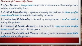 Features of Partnership Firm:
1. More Persons – two persons subject to a maximum of hundred persons
to form a partnership firm.
2. Profit & Loss Sharing – agreement among the partners to share profits
earned and losses incurred in partnership business.
3. Contractual Relationship – formed by an agreement – oral or written
among the partners.
4. Existence of Lawful Business – it is formed to carry on some lawful
business and share its profits or losses.
5. Utmost Good Faith and Honesty – it solely rests on utmost good faith
and trust among the partners.
 