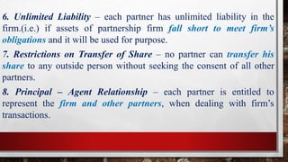 6. Unlimited Liability – each partner has unlimited liability in the
firm.(i.e.) if assets of partnership firm fall short to meet firm’s
obligations and it will be used for purpose.
7. Restrictions on Transfer of Share – no partner can transfer his
share to any outside person without seeking the consent of all other
partners.
8. Principal – Agent Relationship – each partner is entitled to
represent the firm and other partners, when dealing with firm’s
transactions.
 