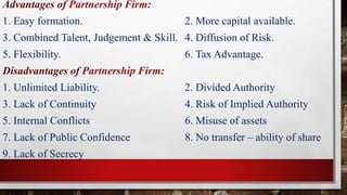 Advantages of Partnership Firm:
1. Easy formation. 2. More capital available.
3. Combined Talent, Judgement & Skill. 4. Diffusion of Risk.
5. Flexibility. 6. Tax Advantage.
Disadvantages of Partnership Firm:
1. Unlimited Liability. 2. Divided Authority
3. Lack of Continuity 4. Risk of Implied Authority
5. Internal Conflicts 6. Misuse of assets
7. Lack of Public Confidence 8. No transfer – ability of share
9. Lack of Secrecy
 