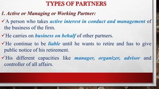 TYPES OF PARTNERS
1. Active or Managing or Working Partner:
A person who takes active interest in conduct and management of
the business of the firm.
He carries on business on behalf of other partners.
He continue to be liable until he wants to retire and has to give
public notice of his retirement.
His different capacities like manager, organizer, advisor and
controller of all affairs.
 