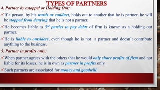 TYPES OF PARTNERS
4. Partner by estoppel or Holding Out:
If a person, by his words or conduct, holds out to another that he is partner, he will
be stopped from denying that he is not a partner.
He becomes liable to 3rd parties to pay debts of firm is known as a holding out
partner.
He is liable to outsiders, even though he is not a partner and doesn’t contribute
anything to the business.
5. Partner in profits only:
When partner agrees with the others that he would only share profits of firm and not
liable for its losses, he is in own as partner in profits only.
Such partners are associated for money and goodwill.
 