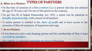TYPES OF PARTNERS
6. Minor as a Partner:
At the time of creation of a firm a minor (i.e.) a person who has not attained
the age of 18 years can’t be one of the parties to the contract.
As per Sec.30 of Indian Partnership Act 1932, a minor can be admitted to
benefits of partnership, with consent of all partners.
A minor partner is entitled to his share of profit and to have access to the
accounts of firm for purposes of inspection and copy.
7. Secret Partner:
It lies between active and sleeping partner and his membership of firm is kept
secret from outsiders.
His liability is unlimited and liable for losses of business.
 
