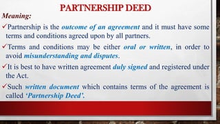PARTNERSHIP DEED
Meaning:
Partnership is the outcome of an agreement and it must have some
terms and conditions agreed upon by all partners.
Terms and conditions may be either oral or written, in order to
avoid misunderstanding and disputes.
It is best to have written agreement duly signed and registered under
the Act.
Such written document which contains terms of the agreement is
called ‘Partnership Deed’.
 