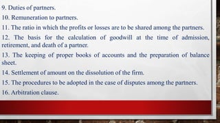 9. Duties of partners.
10. Remuneration to partners.
11. The ratio in which the profits or losses are to be shared among the partners.
12. The basis for the calculation of goodwill at the time of admission,
retirement, and death of a partner.
13. The keeping of proper books of accounts and the preparation of balance
sheet.
14. Settlement of amount on the dissolution of the firm.
15. The procedures to be adopted in the case of disputes among the partners.
16. Arbitration clause.
 