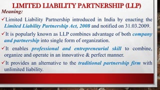 LIMITED LIABILITY PARTNERSHIP (LLP)
Meaning:
Limited Liability Partnership introduced in India by enacting the
Limited Liability Partnership Act, 2008 and notified on 31.03.2009.
It is popularly known as LLP combines advantage of both company
and partnership into single form of organization.
It enables professional and entrepreneurial skill to combine,
organize and operate in an innovative & perfect manner.
It provides an alternative to the traditional partnership firm with
unlimited liability.
 