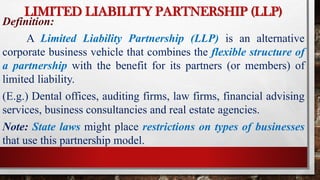 LIMITED LIABILITY PARTNERSHIP (LLP)
Definition:
A Limited Liability Partnership (LLP) is an alternative
corporate business vehicle that combines the flexible structure of
a partnership with the benefit for its partners (or members) of
limited liability.
(E.g.) Dental offices, auditing firms, law firms, financial advising
services, business consultancies and real estate agencies.
Note: State laws might place restrictions on types of businesses
that use this partnership model.
 