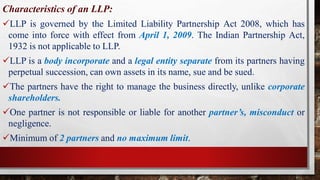 Characteristics of an LLP:
LLP is governed by the Limited Liability Partnership Act 2008, which has
come into force with effect from April 1, 2009. The Indian Partnership Act,
1932 is not applicable to LLP.
LLP is a body incorporate and a legal entity separate from its partners having
perpetual succession, can own assets in its name, sue and be sued.
The partners have the right to manage the business directly, unlike corporate
shareholders.
One partner is not responsible or liable for another partner’s, misconduct or
negligence.
Minimum of 2 partners and no maximum limit.
 
