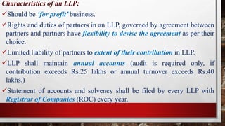 Characteristics of an LLP:
Should be ‘for profit’ business.
Rights and duties of partners in an LLP, governed by agreement between
partners and partners have flexibility to devise the agreement as per their
choice.
Limited liability of partners to extent of their contribution in LLP.
LLP shall maintain annual accounts (audit is required only, if
contribution exceeds Rs.25 lakhs or annual turnover exceeds Rs.40
lakhs.)
Statement of accounts and solvency shall be filed by every LLP with
Registrar of Companies (ROC) every year.
 