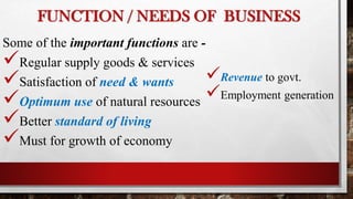 FUNCTION / NEEDS OF BUSINESS
Some of the important functions are -
Regular supply goods & services
Satisfaction of need & wants
Optimum use of natural resources
Better standard of living
Must for growth of economy
Revenue to govt.
Employment generation
 