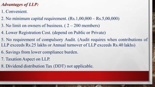 Advantages of LLP:
1. Convenient.
2. No minimum capital requirement. (Rs.1,00,000 – Rs.5,00,000)
3. No limit on owners of business. ( 2 – 200 members)
4. Lower Registration Cost. (depend on Public or Private)
5. No requirement of compulsory Audit. (Audit requires when contributions of
LLP exceeds Rs.25 lakhs or Annual turnover of LLP exceeds Rs.40 lakhs)
6. Savings from lower compliance burden.
7. Taxation Aspect on LLP.
8. Dividend distribution Tax (DDT) not applicable.
 