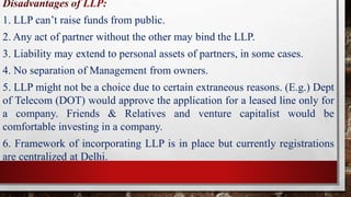 Disadvantages of LLP:
1. LLP can’t raise funds from public.
2. Any act of partner without the other may bind the LLP.
3. Liability may extend to personal assets of partners, in some cases.
4. No separation of Management from owners.
5. LLP might not be a choice due to certain extraneous reasons. (E.g.) Dept
of Telecom (DOT) would approve the application for a leased line only for
a company. Friends & Relatives and venture capitalist would be
comfortable investing in a company.
6. Framework of incorporating LLP is in place but currently registrations
are centralized at Delhi.
 