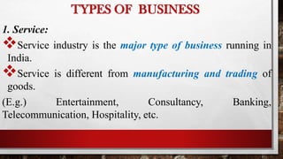 1. Service:
Service industry is the major type of business running in
India.
Service is different from manufacturing and trading of
goods.
(E.g.) Entertainment, Consultancy, Banking,
Telecommunication, Hospitality, etc.
TYPES OF BUSINESS
 