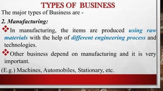 The major types of Business are -
2. Manufacturing:
In manufacturing, the items are produced using raw
materials with the help of different engineering process and
technologies.
Other business depend on manufacturing and it is very
important.
(E.g.) Machines, Automobiles, Stationary, etc.
TYPES OF BUSINESS
 