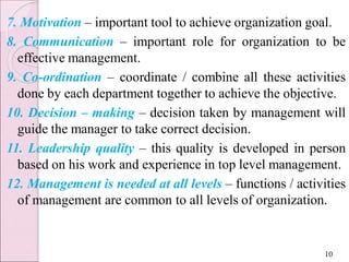 7. Motivation – important tool to achieve organization goal.
8. Communication – important role for organization to be
effective management.
9. Co-ordination – coordinate / combine all these activities
done by each department together to achieve the objective.
10. Decision – making – decision taken by management will
guide the manager to take correct decision.
11. Leadership quality – this quality is developed in person
based on his work and experience in top level management.
12. Management is needed at all levels – functions / activities
of management are common to all levels of organization.
10
 