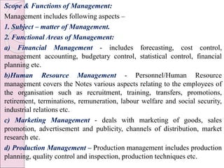 Scope & Functions of Management:
Management includes following aspects –
1. Subject – matter of Management.
2. Functional Areas of Management:
a) Financial Management - includes forecasting, cost control,
management accounting, budgetary control, statistical control, financial
planning etc.
b)Human Resource Management - Personnel/Human Resource
management covers the Notes various aspects relating to the employees of
the organisation such as recruitment, training, transfers, promotions,
retirement, terminations, remuneration, labour welfare and social security,
industrial relations etc.
c) Marketing Management - deals with marketing of goods, sales
promotion, advertisement and publicity, channels of distribution, market
research etc.
d) Production Management – Production management includes production
planning, quality control and inspection, production techniques etc.
 