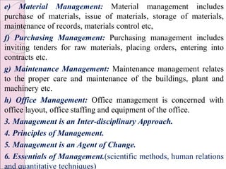 e) Material Management: Material management includes
purchase of materials, issue of materials, storage of materials,
maintenance of records, materials control etc,
f) Purchasing Management: Purchasing management includes
inviting tenders for raw materials, placing orders, entering into
contracts etc.
g) Maintenance Management: Maintenance management relates
to the proper care and maintenance of the buildings, plant and
machinery etc.
h) Office Management: Office management is concerned with
office layout, office staffing and equipment of the office.
3. Management is an Inter-disciplinary Approach.
4. Principles of Management.
5. Management is an Agent of Change.
6. Essentials of Management.(scientific methods, human relations
and quantitative techniques)
 