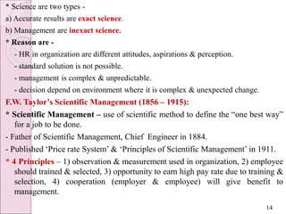 * Science are two types -
a) Accurate results are exact science.
b) Management are inexact science.
* Reason are -
- HR in organization are different attitudes, aspirations & perception.
- standard solution is not possible.
- management is complex & unpredictable.
- decision depend on environment where it is complex & unexpected change.
F.W. Taylor’s Scientific Management (1856 – 1915):
* Scientific Management – use of scientific method to define the “one best way”
for a job to be done.
- Father of Scientific Management, Chief Engineer in 1884.
- Published ‘Price rate System’ & ‘Principles of Scientific Management’ in 1911.
* 4 Principles – 1) observation & measurement used in organization, 2) employee
should trained & selected, 3) opportunity to earn high pay rate due to training &
selection, 4) cooperation (employer & employee) will give benefit to
management.
14
 