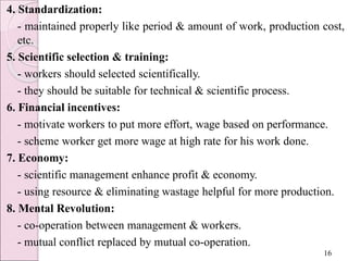 4. Standardization:
- maintained properly like period & amount of work, production cost,
etc.
5. Scientific selection & training:
- workers should selected scientifically.
- they should be suitable for technical & scientific process.
6. Financial incentives:
- motivate workers to put more effort, wage based on performance.
- scheme worker get more wage at high rate for his work done.
7. Economy:
- scientific management enhance profit & economy.
- using resource & eliminating wastage helpful for more production.
8. Mental Revolution:
- co-operation between management & workers.
- mutual conflict replaced by mutual co-operation.
16
 