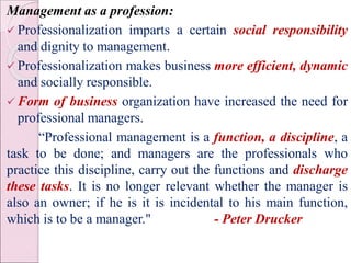 Management as a profession:
 Professionalization imparts a certain social responsibility
and dignity to management.
 Professionalization makes business more efficient, dynamic
and socially responsible.
 Form of business organization have increased the need for
professional managers.
“Professional management is a function, a discipline, a
task to be done; and managers are the professionals who
practice this discipline, carry out the functions and discharge
these tasks. It is no longer relevant whether the manager is
also an owner; if he is it is incidental to his main function,
which is to be a manager." - Peter Drucker
 