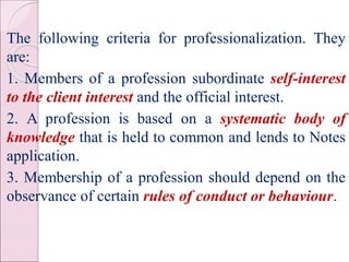 The following criteria for professionalization. They
are:
1. Members of a profession subordinate self-interest
to the client interest and the official interest.
2. A profession is based on a systematic body of
knowledge that is held to common and lends to Notes
application.
3. Membership of a profession should depend on the
observance of certain rules of conduct or behaviour.
 