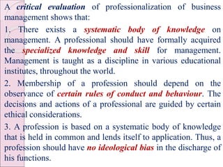 A critical evaluation of professionalization of business
management shows that:
1. There exists a systematic body of knowledge on
management. A professional should have formally acquired
the specialized knowledge and skill for management.
Management is taught as a discipline in various educational
institutes, throughout the world.
2. Membership of a profession should depend on the
observance of certain rules of conduct and behaviour. The
decisions and actions of a professional are guided by certain
ethical considerations.
3. A profession is based on a systematic body of knowledge
that is held in common and lends itself to application. Thus, a
profession should have no ideological bias in the discharge of
his functions.
 