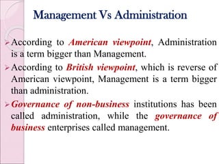 Management Vs Administration
According to American viewpoint, Administration
is a term bigger than Management.
According to British viewpoint, which is reverse of
American viewpoint, Management is a term bigger
than administration.
Governance of non-business institutions has been
called administration, while the governance of
business enterprises called management.
 
