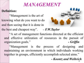 MANAGEMENT
Definition:
“Management is the art of
knowing what do you want to do
and then seeing that it is done in
the best and cheapest way”. – F.W.Taylor
“A set of management functions directed at the efficient
and effective utilization of resources in the pursuit of
organization goals.” - Griffin
“Management is the process of designing and
maintaining an environment in which individuals working
together in groups, efficiently accomplish selected aims.”
- Koontz and Weihrich
4
 