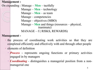 Management :
On expanding : Manage – Men – tactfully
Manage – Men – technology
Manage – Men – as team
Manage – competencies
Manage – objectives (MBO)
Manage – Men and things (resources – physical,
inanimate)
MANAGE – f ( RISKS, REWARDS)
Management -
◦ the process of coordinating work activities so that they are
completed efficiently and effectively with and through other people
◦ elements of definition
 Process - represents ongoing functions or primary activities
engaged in by managers
 Coordinating - distinguishes a managerial position from a non-
managerial one
5
 