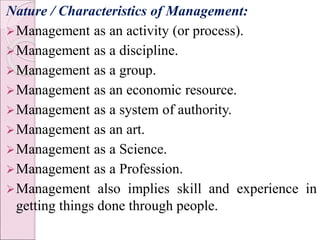 Nature / Characteristics of Management:
Management as an activity (or process).
Management as a discipline.
Management as a group.
Management as an economic resource.
Management as a system of authority.
Management as an art.
Management as a Science.
Management as a Profession.
Management also implies skill and experience in
getting things done through people.
 