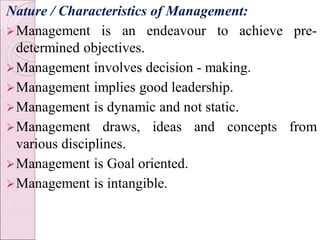 Nature / Characteristics of Management:
Management is an endeavour to achieve pre-
determined objectives.
Management involves decision - making.
Management implies good leadership.
Management is dynamic and not static.
Management draws, ideas and concepts from
various disciplines.
Management is Goal oriented.
Management is intangible.
 