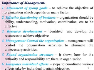 Importance of Management:
1. Attainment of group goals – to achieve the objective of
organization which depends on many factor.
2. Effective functioning of business – organization should be
ability, understanding, motivation, coordination, etc to be
effective.
3. Resource development – identified and develop the
resources to achieve objective.
4. Management Control the organization – management will
control the organization activities to eliminate the
unnecessary activities.
5. Sound organization structure – it shows how far the
authority and responsibility are there in organization.
6. Integrates individual efforts – steps to coordinate various
effects take by individual to attain objective. 9
 
