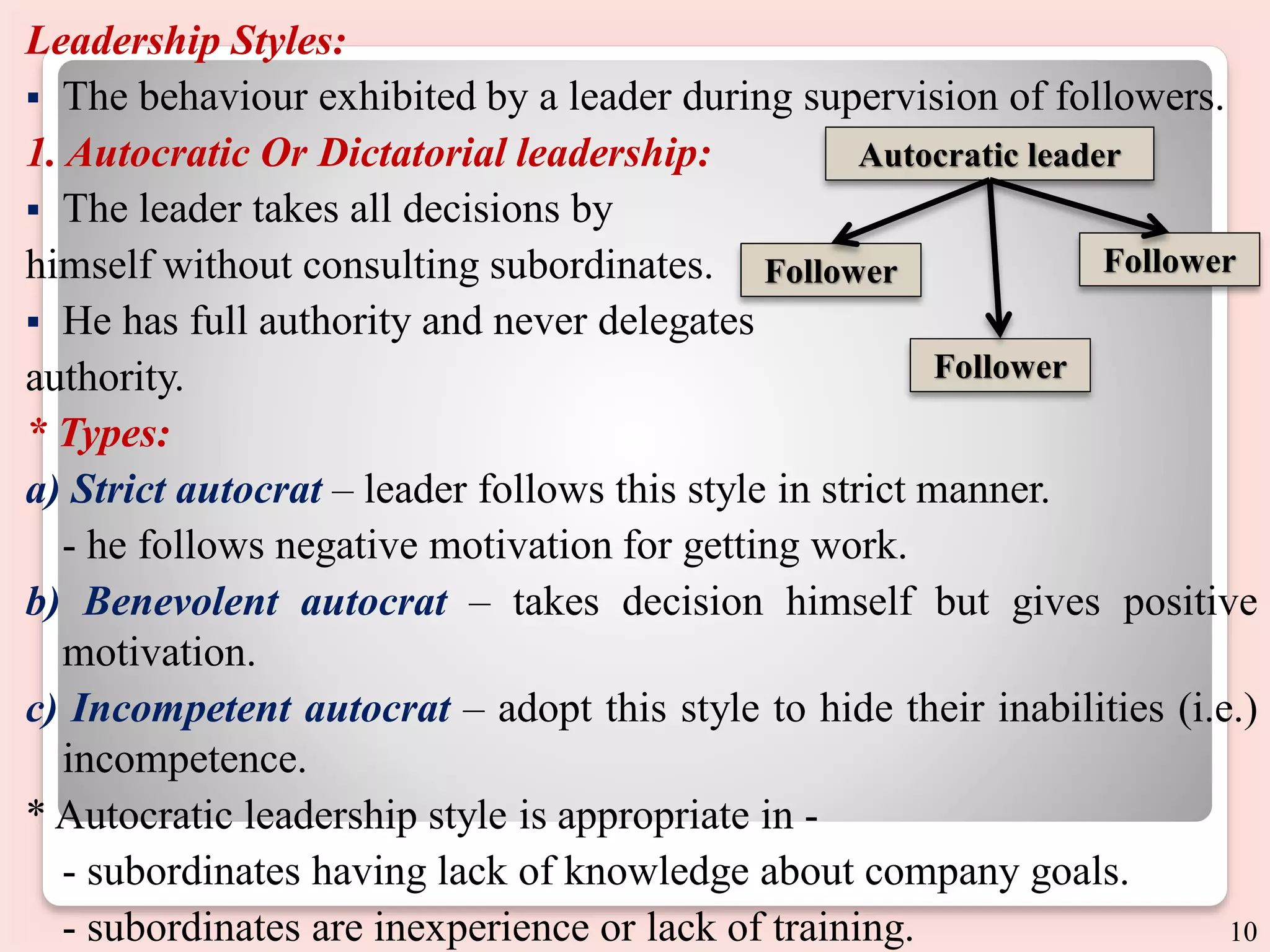 Leadership Styles:
 The behaviour exhibited by a leader during supervision of followers.
1. Autocratic Or Dictatorial leadership:
 The leader takes all decisions by
himself without consulting subordinates.
 He has full authority and never delegates
authority.
* Types:
a) Strict autocrat – leader follows this style in strict manner.
- he follows negative motivation for getting work.
b) Benevolent autocrat – takes decision himself but gives positive
motivation.
c) Incompetent autocrat – adopt this style to hide their inabilities (i.e.)
incompetence.
* Autocratic leadership style is appropriate in -
- subordinates having lack of knowledge about company goals.
- subordinates are inexperience or lack of training.
Autocratic leader
Follower
Follower
Follower
10
 
