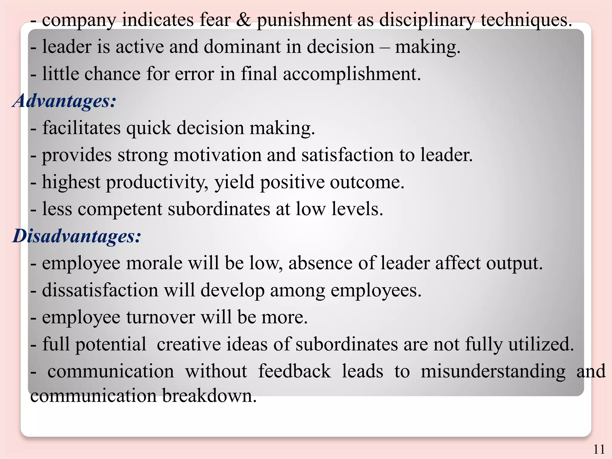 - company indicates fear & punishment as disciplinary techniques.
- leader is active and dominant in decision – making.
- little chance for error in final accomplishment.
Advantages:
- facilitates quick decision making.
- provides strong motivation and satisfaction to leader.
- highest productivity, yield positive outcome.
- less competent subordinates at low levels.
Disadvantages:
- employee morale will be low, absence of leader affect output.
- dissatisfaction will develop among employees.
- employee turnover will be more.
- full potential creative ideas of subordinates are not fully utilized.
- communication without feedback leads to misunderstanding and
communication breakdown.
11
 