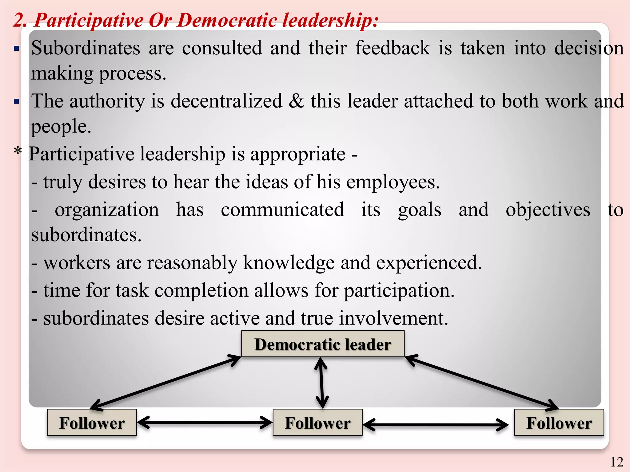 2. Participative Or Democratic leadership:
 Subordinates are consulted and their feedback is taken into decision
making process.
 The authority is decentralized & this leader attached to both work and
people.
* Participative leadership is appropriate -
- truly desires to hear the ideas of his employees.
- organization has communicated its goals and objectives to
subordinates.
- workers are reasonably knowledge and experienced.
- time for task completion allows for participation.
- subordinates desire active and true involvement.
Democratic leader
Follower Follower Follower
12
 