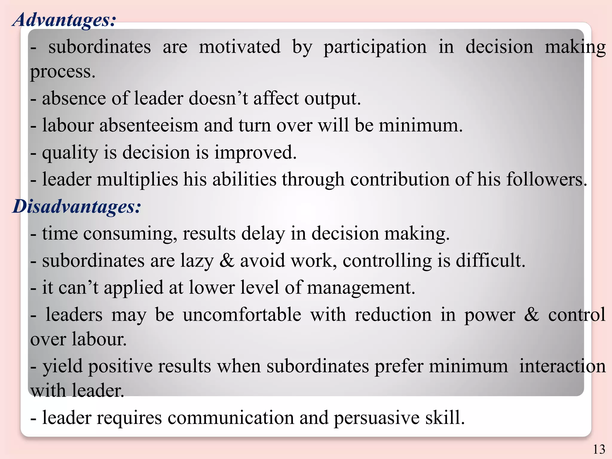 Advantages:
- subordinates are motivated by participation in decision making
process.
- absence of leader doesn’t affect output.
- labour absenteeism and turn over will be minimum.
- quality is decision is improved.
- leader multiplies his abilities through contribution of his followers.
Disadvantages:
- time consuming, results delay in decision making.
- subordinates are lazy & avoid work, controlling is difficult.
- it can’t applied at lower level of management.
- leaders may be uncomfortable with reduction in power & control
over labour.
- yield positive results when subordinates prefer minimum interaction
with leader.
- leader requires communication and persuasive skill.
13
 