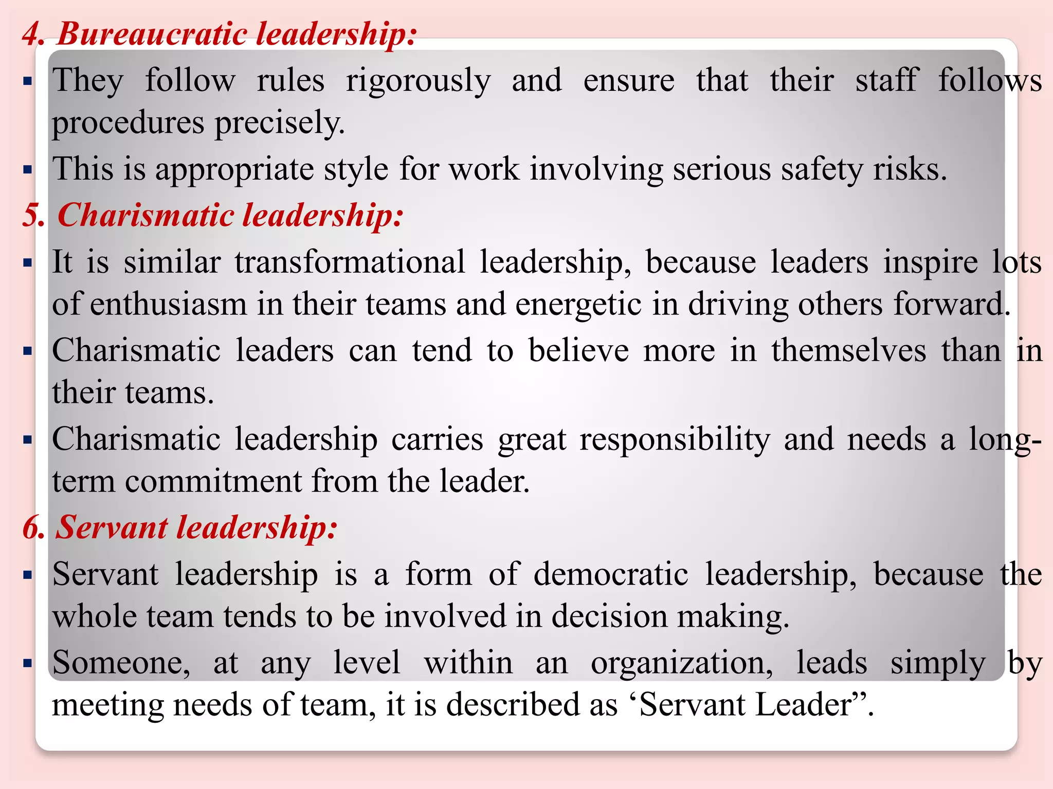 4. Bureaucratic leadership:
 They follow rules rigorously and ensure that their staff follows
procedures precisely.
 This is appropriate style for work involving serious safety risks.
5. Charismatic leadership:
 It is similar transformational leadership, because leaders inspire lots
of enthusiasm in their teams and energetic in driving others forward.
 Charismatic leaders can tend to believe more in themselves than in
their teams.
 Charismatic leadership carries great responsibility and needs a long-
term commitment from the leader.
6. Servant leadership:
 Servant leadership is a form of democratic leadership, because the
whole team tends to be involved in decision making.
 Someone, at any level within an organization, leads simply by
meeting needs of team, it is described as ‘Servant Leader”.
 