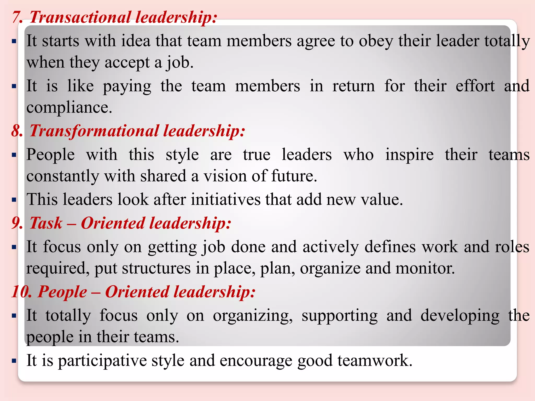 7. Transactional leadership:
 It starts with idea that team members agree to obey their leader totally
when they accept a job.
 It is like paying the team members in return for their effort and
compliance.
8. Transformational leadership:
 People with this style are true leaders who inspire their teams
constantly with shared a vision of future.
 This leaders look after initiatives that add new value.
9. Task – Oriented leadership:
 It focus only on getting job done and actively defines work and roles
required, put structures in place, plan, organize and monitor.
10. People – Oriented leadership:
 It totally focus only on organizing, supporting and developing the
people in their teams.
 It is participative style and encourage good teamwork.
 