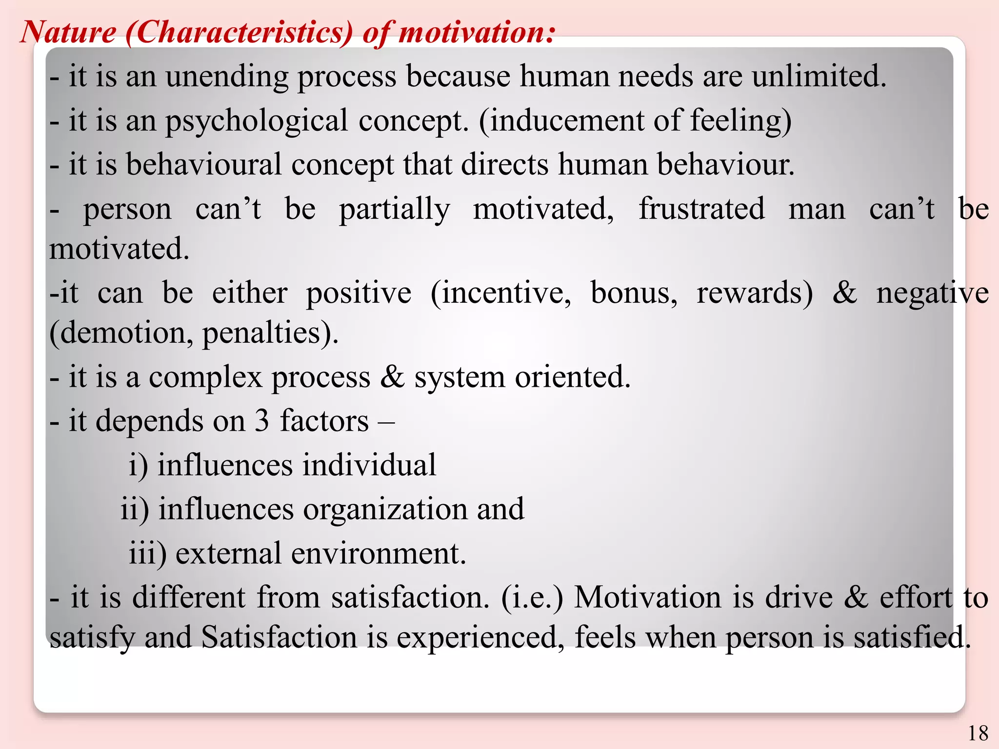 Nature (Characteristics) of motivation:
- it is an unending process because human needs are unlimited.
- it is an psychological concept. (inducement of feeling)
- it is behavioural concept that directs human behaviour.
- person can’t be partially motivated, frustrated man can’t be
motivated.
-it can be either positive (incentive, bonus, rewards) & negative
(demotion, penalties).
- it is a complex process & system oriented.
- it depends on 3 factors –
i) influences individual
ii) influences organization and
iii) external environment.
- it is different from satisfaction. (i.e.) Motivation is drive & effort to
satisfy and Satisfaction is experienced, feels when person is satisfied.
18
 