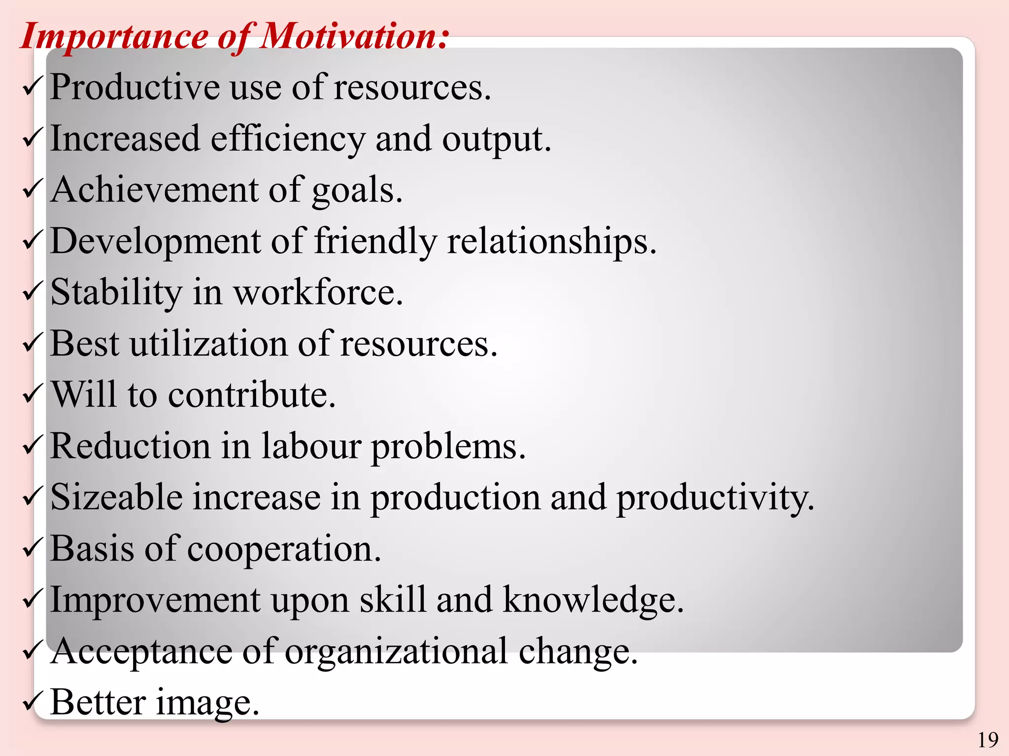 Importance of Motivation:
Productive use of resources.
Increased efficiency and output.
 Achievement of goals.
Development of friendly relationships.
Stability in workforce.
 Best utilization of resources.
 Will to contribute.
Reduction in labour problems.
 Sizeable increase in production and productivity.
 Basis of cooperation.
Improvement upon skill and knowledge.
Acceptance of organizational change.
 Better image.
19
 