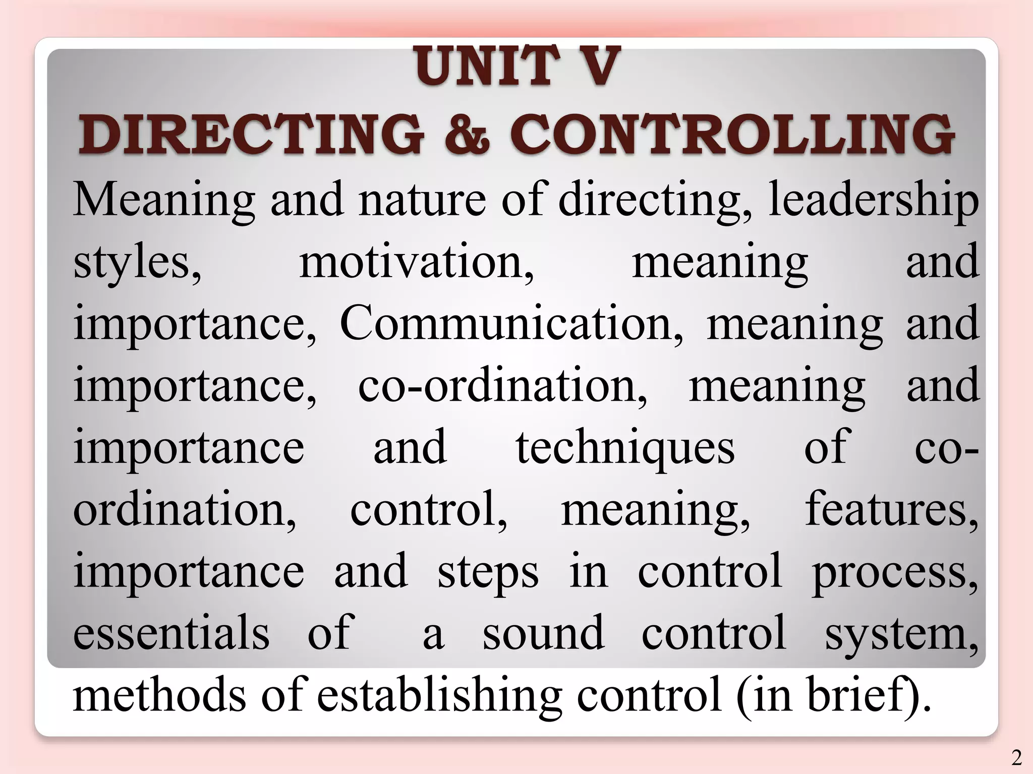 UNIT V
DIRECTING & CONTROLLING
Meaning and nature of directing, leadership
styles, motivation, meaning and
importance, Communication, meaning and
importance, co-ordination, meaning and
importance and techniques of co-
ordination, control, meaning, features,
importance and steps in control process,
essentials of a sound control system,
methods of establishing control (in brief).
2
 