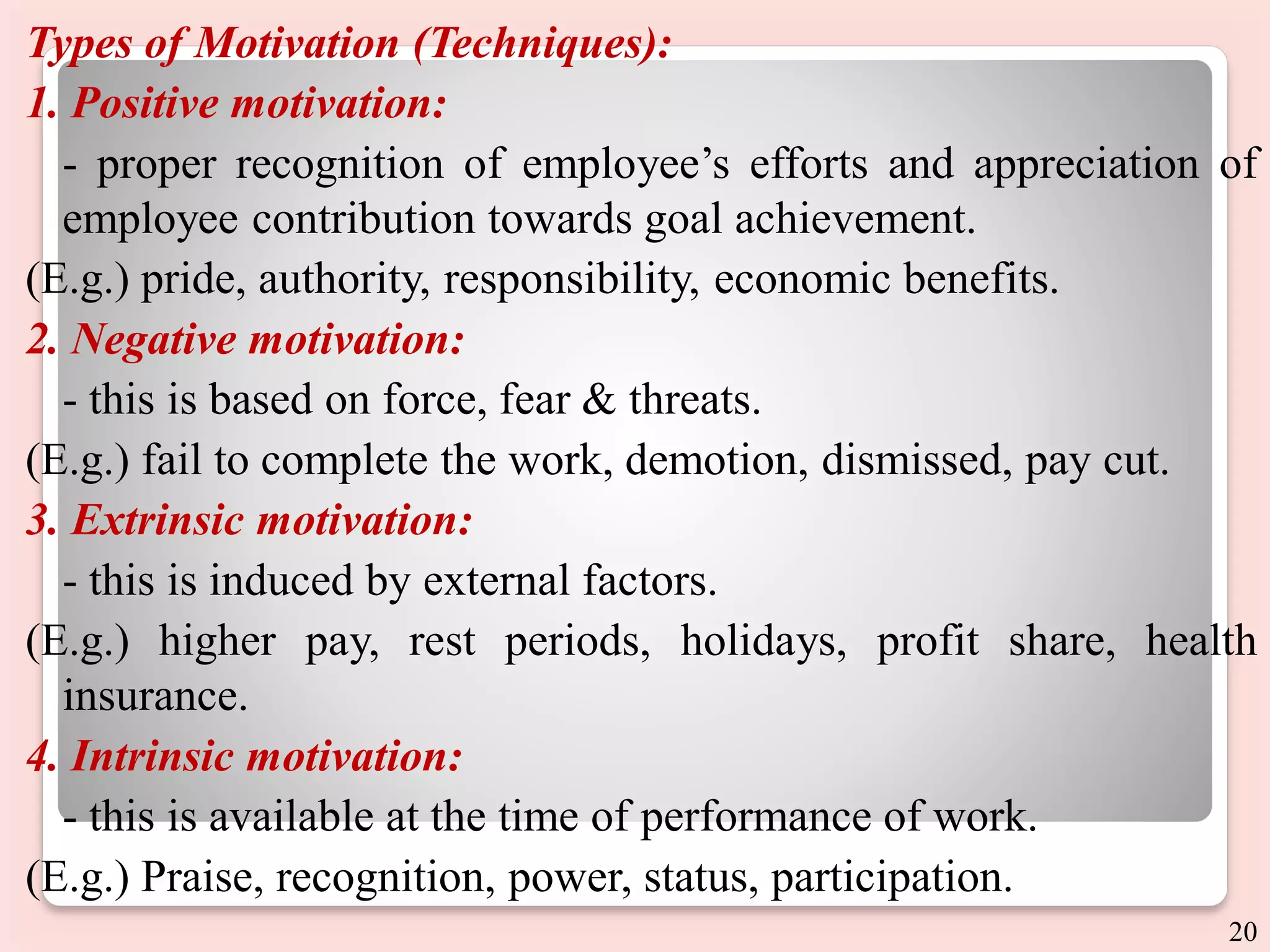 Types of Motivation (Techniques):
1. Positive motivation:
- proper recognition of employee’s efforts and appreciation of
employee contribution towards goal achievement.
(E.g.) pride, authority, responsibility, economic benefits.
2. Negative motivation:
- this is based on force, fear & threats.
(E.g.) fail to complete the work, demotion, dismissed, pay cut.
3. Extrinsic motivation:
- this is induced by external factors.
(E.g.) higher pay, rest periods, holidays, profit share, health
insurance.
4. Intrinsic motivation:
- this is available at the time of performance of work.
(E.g.) Praise, recognition, power, status, participation.
20
 
