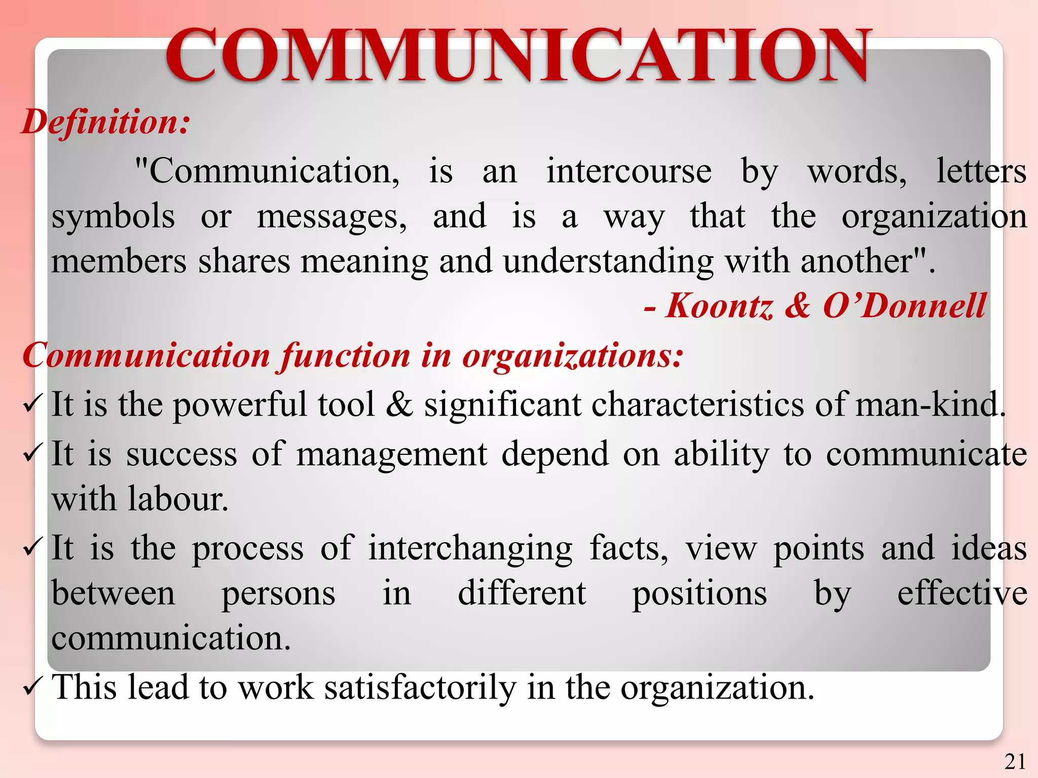 COMMUNICATION
Definition:
"Communication, is an intercourse by words, letters
symbols or messages, and is a way that the organization
members shares meaning and understanding with another".
- Koontz & O’Donnell
Communication function in organizations:
 It is the powerful tool & significant characteristics of man-kind.
 It is success of management depend on ability to communicate
with labour.
 It is the process of interchanging facts, view points and ideas
between persons in different positions by effective
communication.
 This lead to work satisfactorily in the organization.
21
 