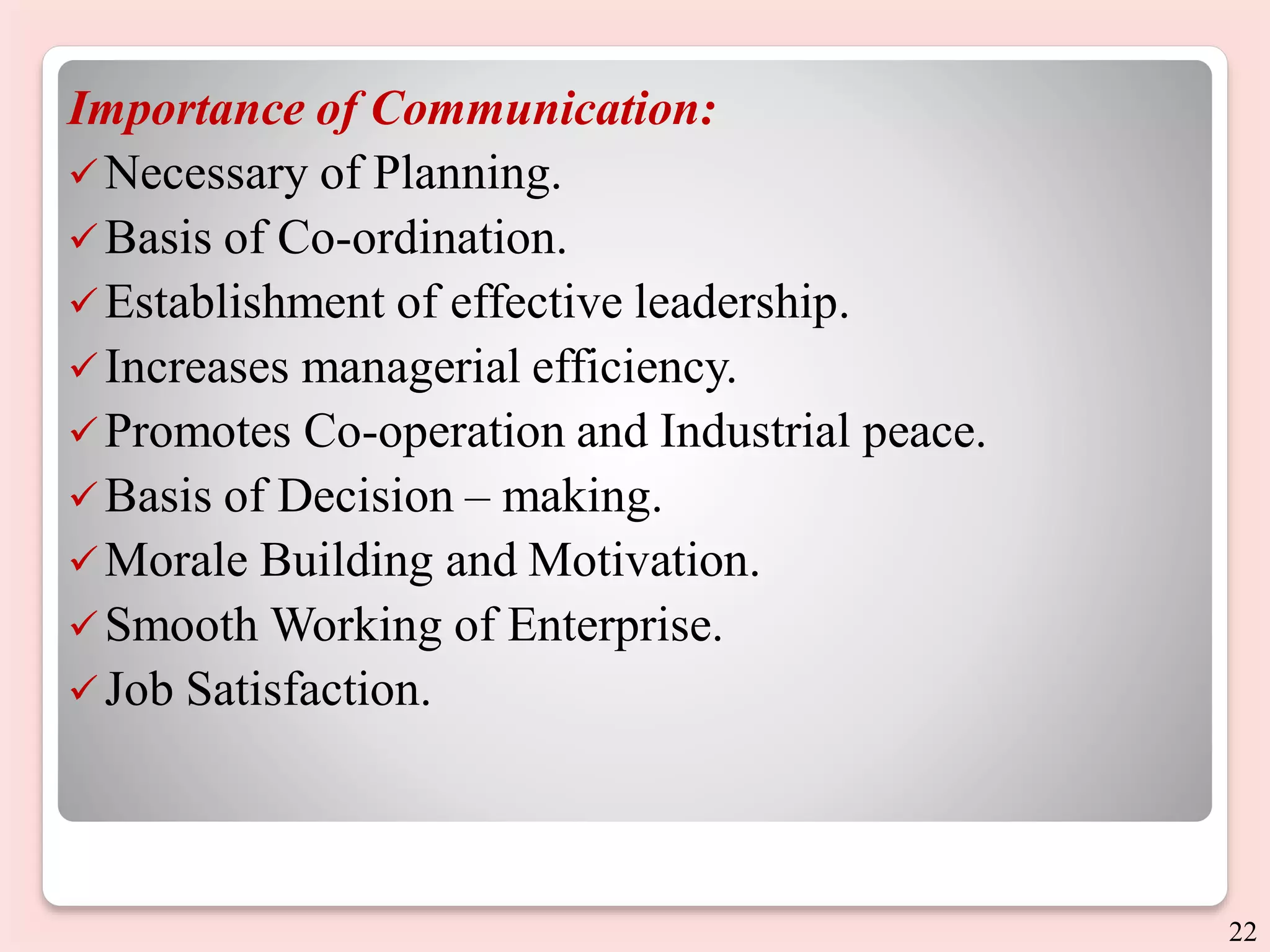 Importance of Communication:
Necessary of Planning.
Basis of Co-ordination.
Establishment of effective leadership.
Increases managerial efficiency.
Promotes Co-operation and Industrial peace.
Basis of Decision – making.
Morale Building and Motivation.
Smooth Working of Enterprise.
Job Satisfaction.
22
 
