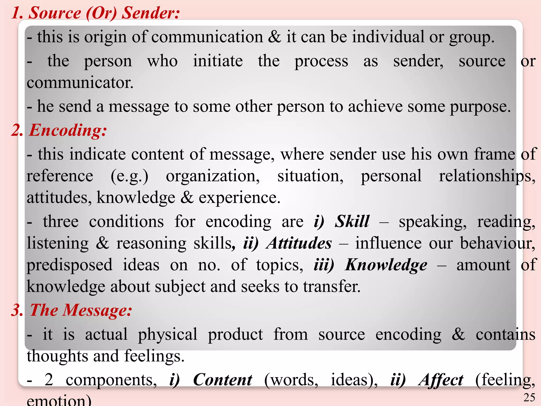 1. Source (Or) Sender:
- this is origin of communication & it can be individual or group.
- the person who initiate the process as sender, source or
communicator.
- he send a message to some other person to achieve some purpose.
2. Encoding:
- this indicate content of message, where sender use his own frame of
reference (e.g.) organization, situation, personal relationships,
attitudes, knowledge & experience.
- three conditions for encoding are i) Skill – speaking, reading,
listening & reasoning skills, ii) Attitudes – influence our behaviour,
predisposed ideas on no. of topics, iii) Knowledge – amount of
knowledge about subject and seeks to transfer.
3. The Message:
- it is actual physical product from source encoding & contains
thoughts and feelings.
- 2 components, i) Content (words, ideas), ii) Affect (feeling,
25
 