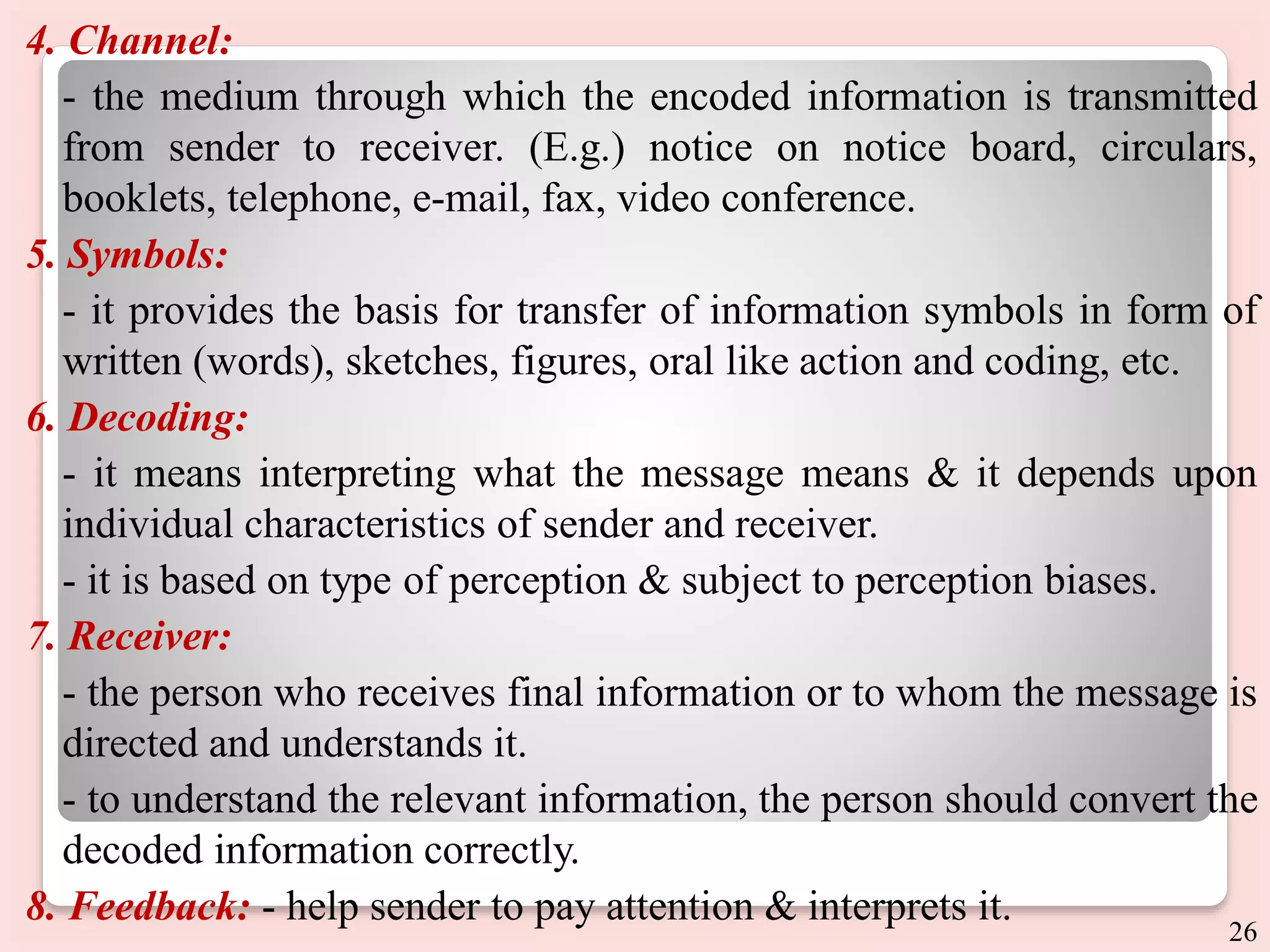 4. Channel:
- the medium through which the encoded information is transmitted
from sender to receiver. (E.g.) notice on notice board, circulars,
booklets, telephone, e-mail, fax, video conference.
5. Symbols:
- it provides the basis for transfer of information symbols in form of
written (words), sketches, figures, oral like action and coding, etc.
6. Decoding:
- it means interpreting what the message means & it depends upon
individual characteristics of sender and receiver.
- it is based on type of perception & subject to perception biases.
7. Receiver:
- the person who receives final information or to whom the message is
directed and understands it.
- to understand the relevant information, the person should convert the
decoded information correctly.
8. Feedback: - help sender to pay attention & interprets it.
26
 