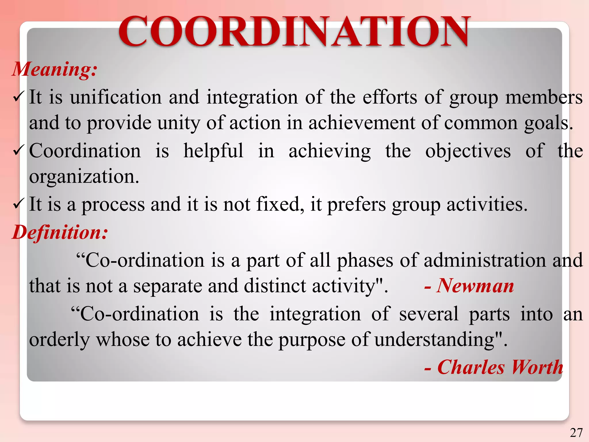 COORDINATION
Meaning:
 It is unification and integration of the efforts of group members
and to provide unity of action in achievement of common goals.
 Coordination is helpful in achieving the objectives of the
organization.
 It is a process and it is not fixed, it prefers group activities.
Definition:
“Co-ordination is a part of all phases of administration and
that is not a separate and distinct activity". - Newman
“Co-ordination is the integration of several parts into an
orderly whose to achieve the purpose of understanding".
- Charles Worth
27
 