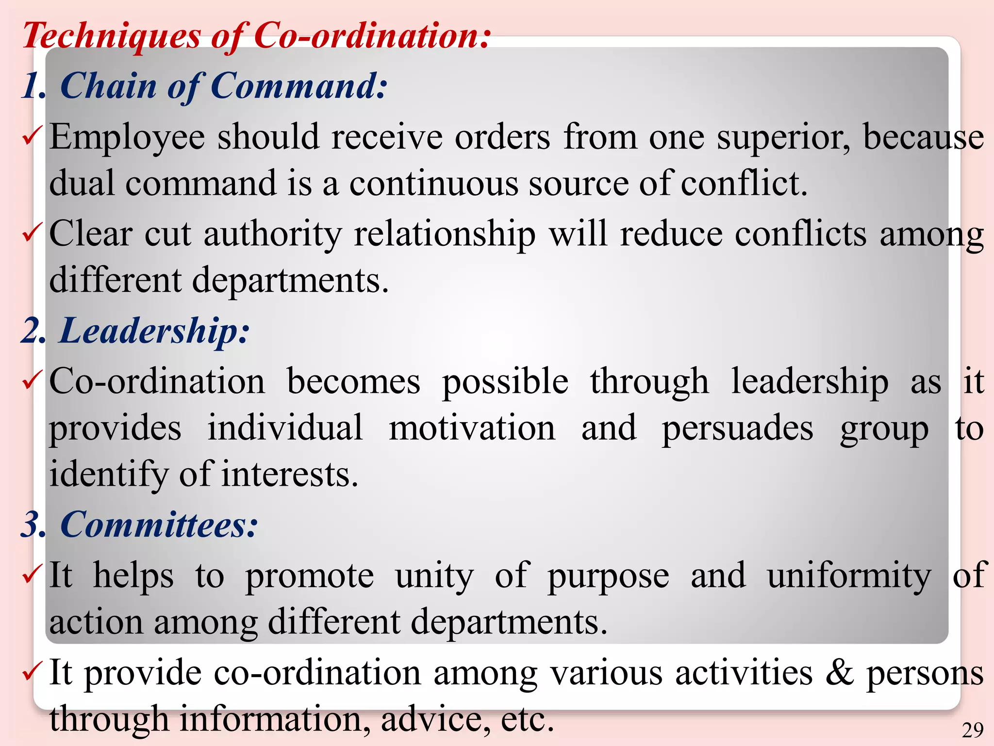 Techniques of Co-ordination:
1. Chain of Command:
Employee should receive orders from one superior, because
dual command is a continuous source of conflict.
Clear cut authority relationship will reduce conflicts among
different departments.
2. Leadership:
Co-ordination becomes possible through leadership as it
provides individual motivation and persuades group to
identify of interests.
3. Committees:
It helps to promote unity of purpose and uniformity of
action among different departments.
 It provide co-ordination among various activities & persons
through information, advice, etc. 29
 