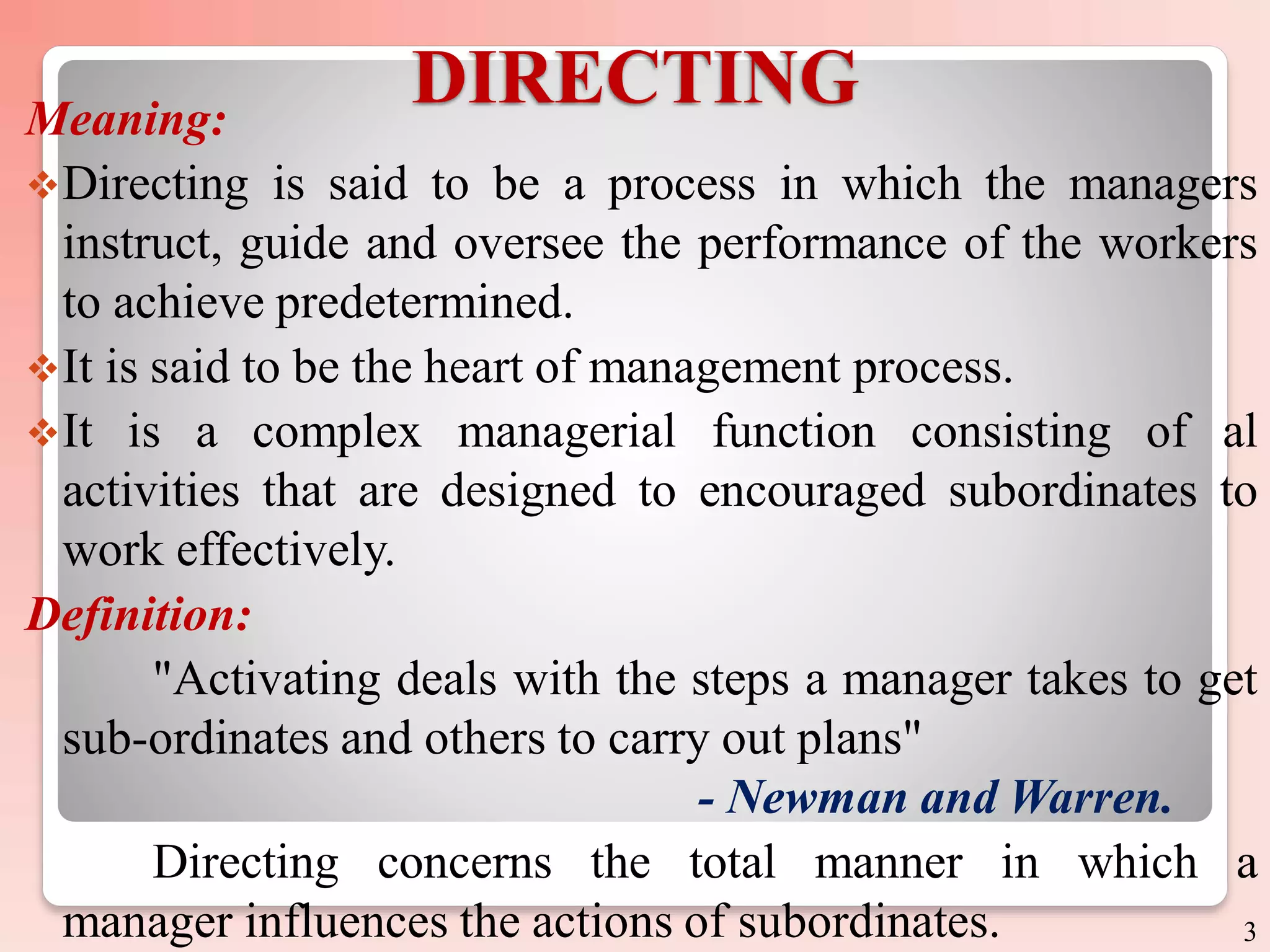 DIRECTING
Meaning:
Directing is said to be a process in which the managers
instruct, guide and oversee the performance of the workers
to achieve predetermined.
It is said to be the heart of management process.
It is a complex managerial function consisting of al
activities that are designed to encouraged subordinates to
work effectively.
Definition:
"Activating deals with the steps a manager takes to get
sub-ordinates and others to carry out plans"
- Newman and Warren.
Directing concerns the total manner in which a
manager influences the actions of subordinates. 3
 