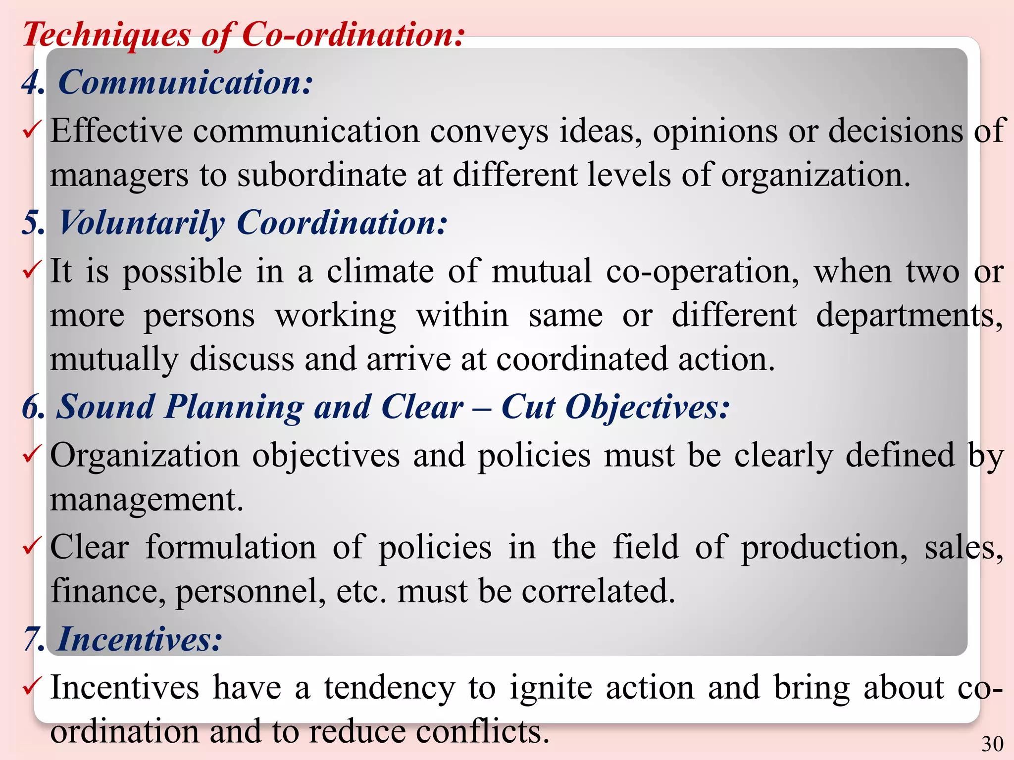 Techniques of Co-ordination:
4. Communication:
 Effective communication conveys ideas, opinions or decisions of
managers to subordinate at different levels of organization.
5. Voluntarily Coordination:
 It is possible in a climate of mutual co-operation, when two or
more persons working within same or different departments,
mutually discuss and arrive at coordinated action.
6. Sound Planning and Clear – Cut Objectives:
 Organization objectives and policies must be clearly defined by
management.
 Clear formulation of policies in the field of production, sales,
finance, personnel, etc. must be correlated.
7. Incentives:
 Incentives have a tendency to ignite action and bring about co-
ordination and to reduce conflicts. 30
 