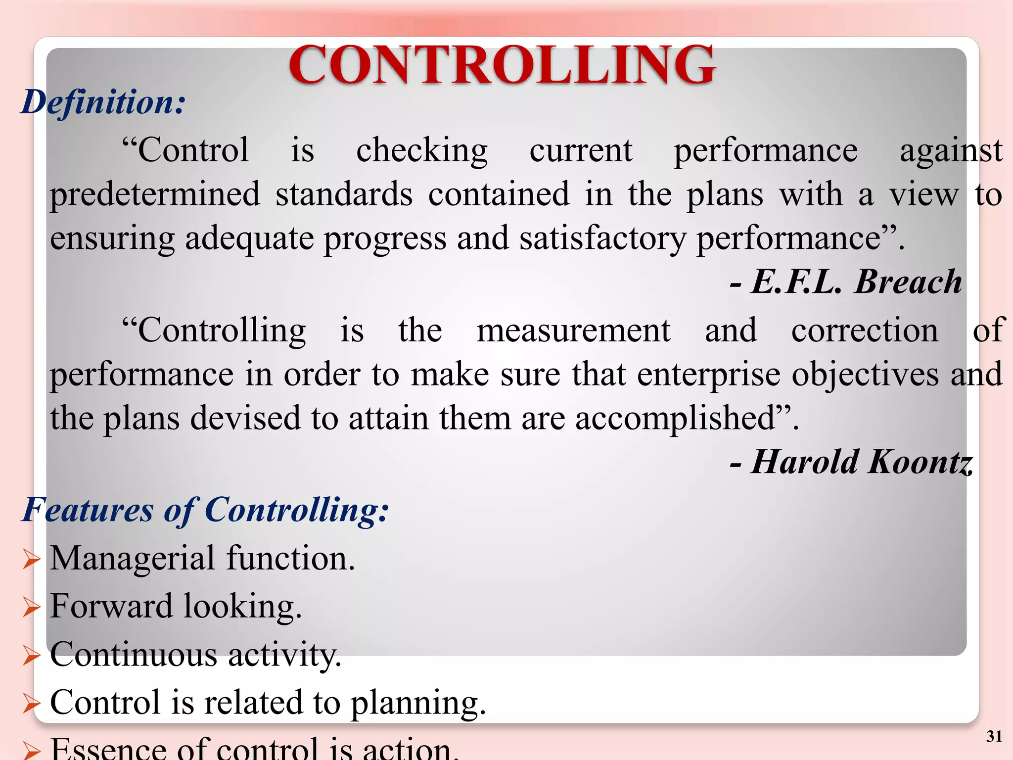 CONTROLLING
Definition:
“Control is checking current performance against
predetermined standards contained in the plans with a view to
ensuring adequate progress and satisfactory performance”.
- E.F.L. Breach
“Controlling is the measurement and correction of
performance in order to make sure that enterprise objectives and
the plans devised to attain them are accomplished”.
- Harold Koontz
Features of Controlling:
 Managerial function.
 Forward looking.
 Continuous activity.
 Control is related to planning.
31
 